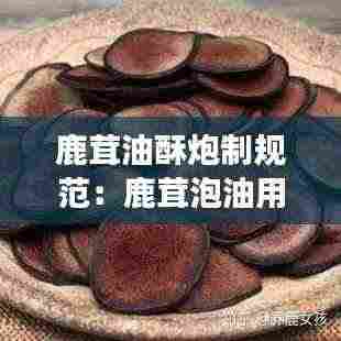 鹿茸油酥炮制规范:鹿茸泡油用什么东西配着储存会变干