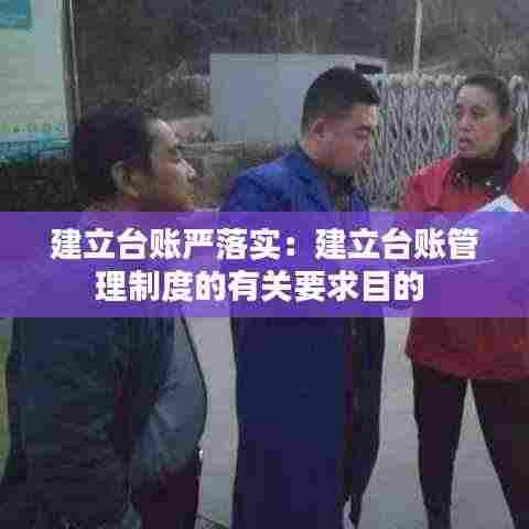 建立台账严落实:建立台账管理制度的有关要求目的