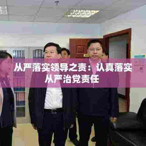 从严落实领导之责:认真落实从严治党责任