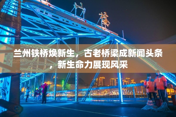 兰州铁桥焕新生，古老桥梁成新闻头条，新生命力展现风采